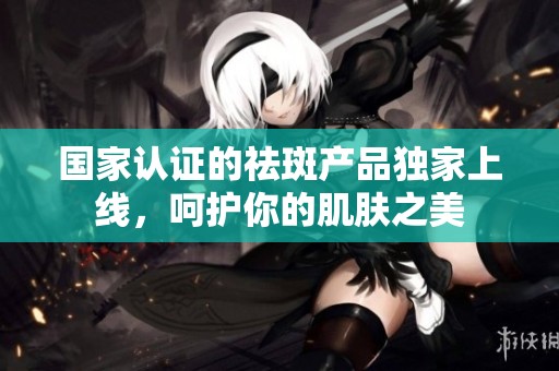 国家认证的祛斑产品独家上线，呵护你的肌肤之美