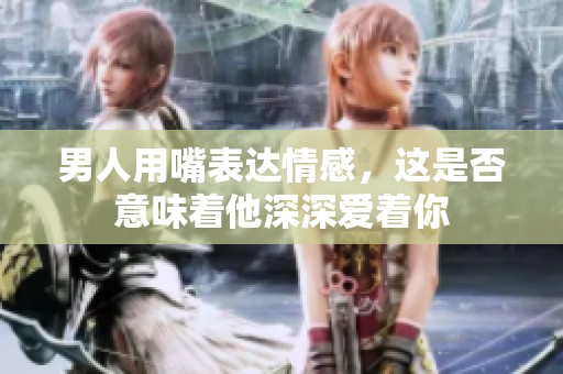 男人用嘴表达情感，这是否意味着他深深爱着你