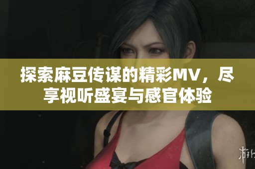 探索麻豆传谋的精彩MV，尽享视听盛宴与感官体验