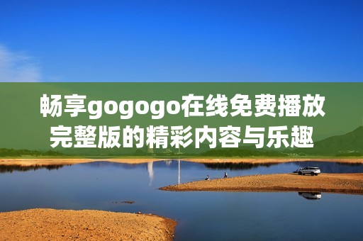 畅享gogogo在线免费播放完整版的精彩内容与乐趣