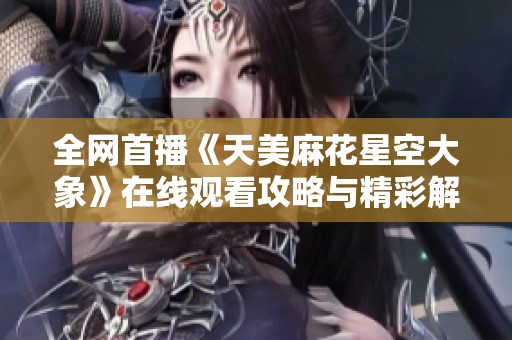 全网首播《天美麻花星空大象》在线观看攻略与精彩解读