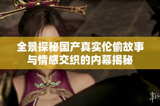 全景探秘国产真实伦偷故事与情感交织的内幕揭秘