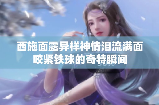 西施面露异样神情泪流满面咬紧铁球的奇特瞬间