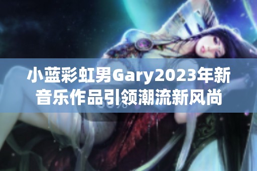 小蓝彩虹男Gary2023年新音乐作品引领潮流新风尚