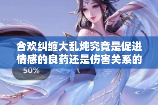 合欢纠缠大乱炖究竟是促进情感的良药还是伤害关系的隐患
