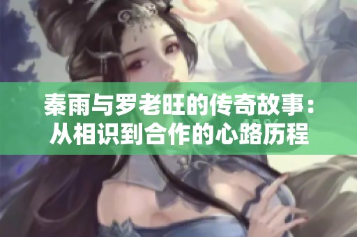 秦雨与罗老旺的传奇故事：从相识到合作的心路历程