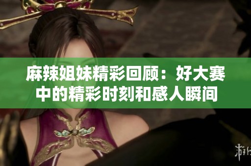 麻辣姐妹精彩回顾：好大赛中的精彩时刻和感人瞬间
