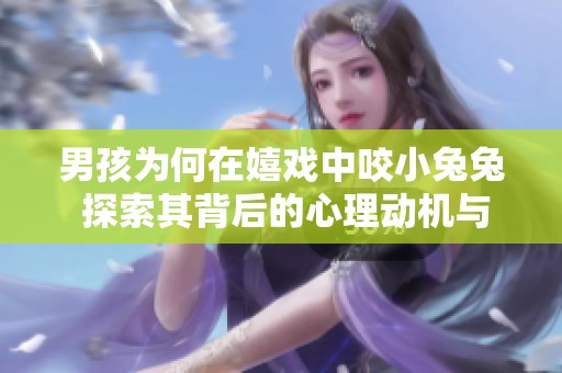男孩为何在嬉戏中咬小兔兔 探索其背后的心理动机与情感需求