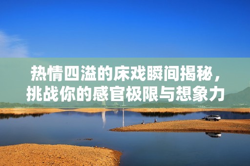 热情四溢的床戏瞬间揭秘，挑战你的感官极限与想象力