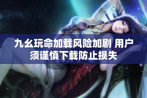 九幺玩命加载风险加剧 用户须谨慎下载防止损失