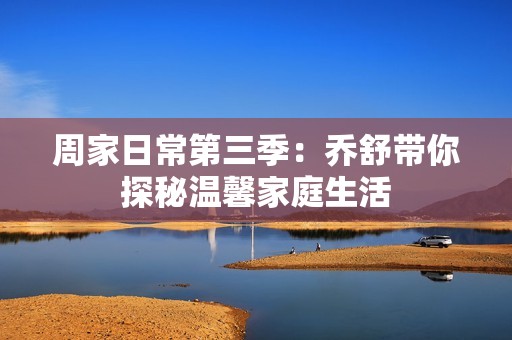 周家日常第三季：乔舒带你探秘温馨家庭生活
