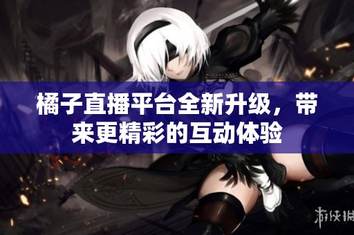 橘子直播平台全新升级，带来更精彩的互动体验