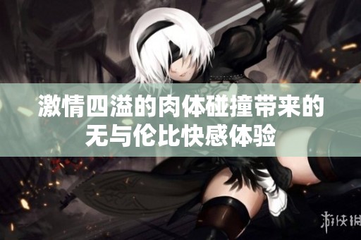 激情四溢的肉体碰撞带来的无与伦比快感体验