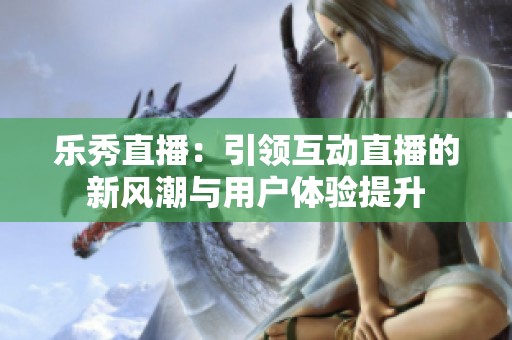 乐秀直播：引领互动直播的新风潮与用户体验提升
