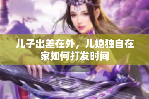 儿子出差在外，儿媳独自在家如何打发时间