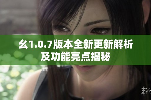 幺1.0.7版本全新更新解析及功能亮点揭秘