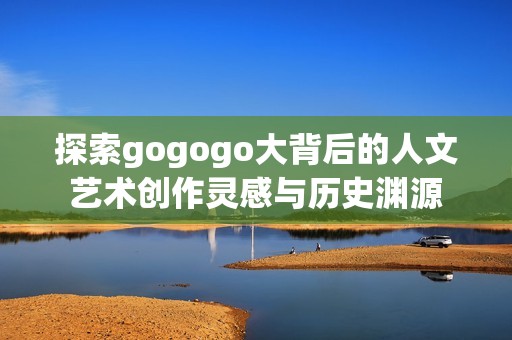 探索gogogo大背后的人文艺术创作灵感与历史渊源