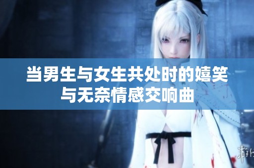 当男生与女生共处时的嬉笑与无奈情感交响曲