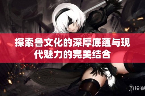 探索鲁文化的深厚底蕴与现代魅力的完美结合