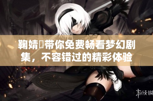 鞠婧祎带你免费畅看梦幻剧集，不容错过的精彩体验
