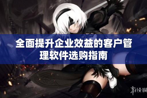 全面提升企业效益的客户管理软件选购指南