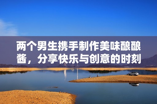 两个男生携手制作美味酿酿酱，分享快乐与创意的时刻