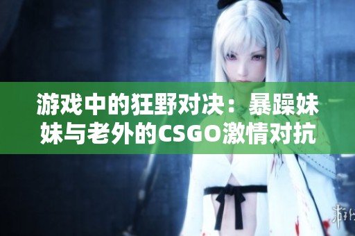 游戏中的狂野对决：暴躁妹妹与老外的CSGO激情对抗