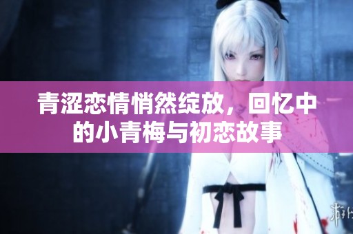 青涩恋情悄然绽放，回忆中的小青梅与初恋故事