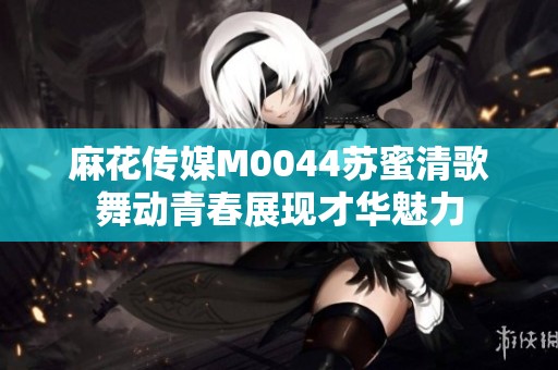 麻花传媒M0044苏蜜清歌舞动青春展现才华魅力