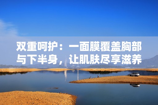 双重呵护：一面膜覆盖胸部与下半身，让肌肤尽享滋养