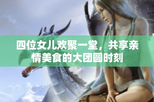 四位女儿欢聚一堂，共享亲情美食的大团圆时刻