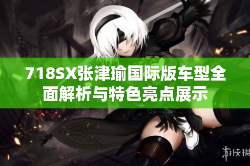 718SX张津瑜国际版车型全面解析与特色亮点展示