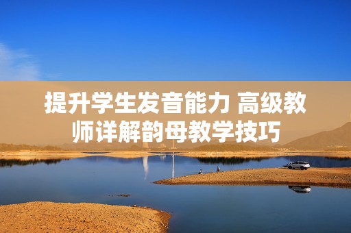 提升学生发音能力 高级教师详解韵母教学技巧