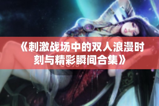 《刺激战场中的双人浪漫时刻与精彩瞬间合集》