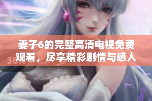 妻子6的完整高清电视免费观看，尽享精彩剧情与感人故事