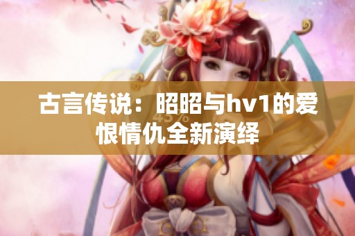 古言传说：昭昭与hv1的爱恨情仇全新演绎
