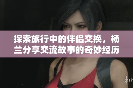 探索旅行中的伴侣交换，杨兰分享交流故事的奇妙经历