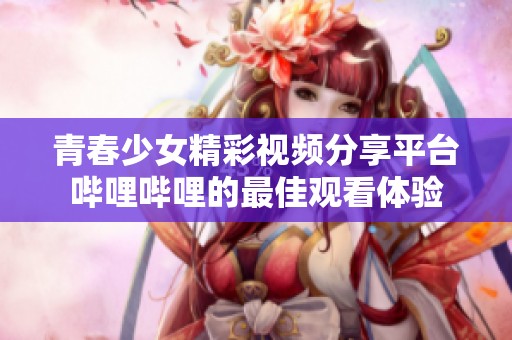 青春少女精彩视频分享平台哔哩哔哩的最佳观看体验