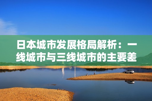 日本城市发展格局解析：一线城市与三线城市的主要差异