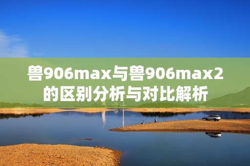 兽906max与兽906max2的区别分析与对比解析