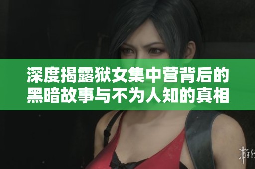 深度揭露狱女集中营背后的黑暗故事与不为人知的真相