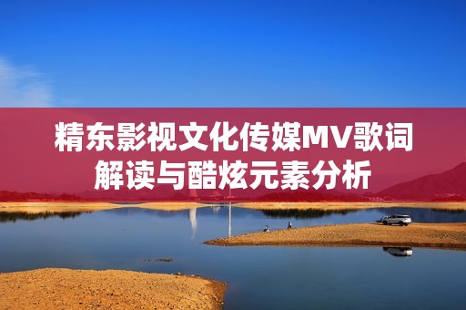 精东影视文化传媒MV歌词解读与酷炫元素分析