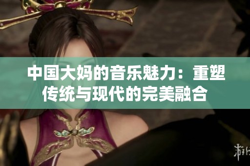 中国大妈的音乐魅力：重塑传统与现代的完美融合