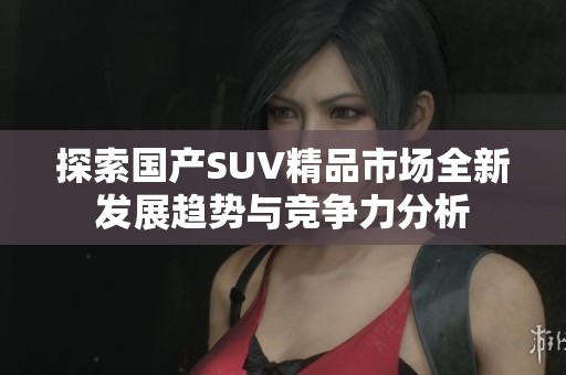 探索国产SUV精品市场全新发展趋势与竞争力分析