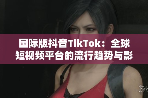 国际版抖音TikTok：全球短视频平台的流行趋势与影响分析