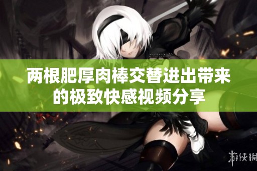 两根肥厚肉棒交替进出带来的极致快感视频分享