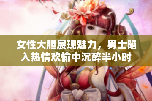 女性大胆展现魅力，男士陷入热情欢愉中沉醉半小时