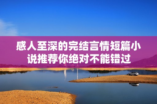 感人至深的完结言情短篇小说推荐你绝对不能错过