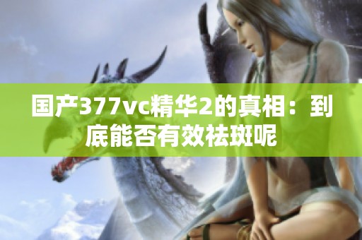 国产377vc精华2的真相：到底能否有效祛斑呢
