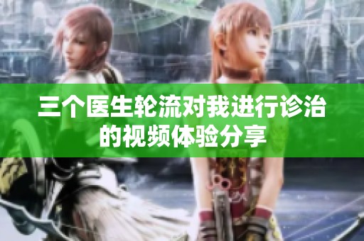 三个医生轮流对我进行诊治的视频体验分享